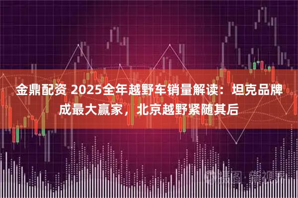 金鼎配资 2025全年越野车销量解读：坦克品牌成最大赢家，北京越野紧随其后