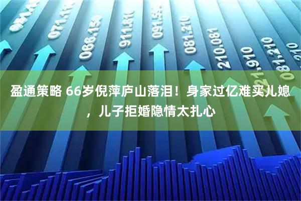 盈通策略 66岁倪萍庐山落泪！身家过亿难买儿媳，儿子拒婚隐情太扎心