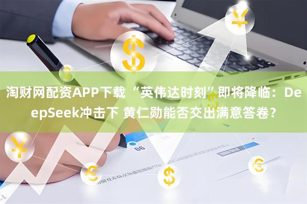 淘财网配资APP下载 “英伟达时刻”即将降临：DeepSeek冲击下 黄仁勋能否交出满意答卷？