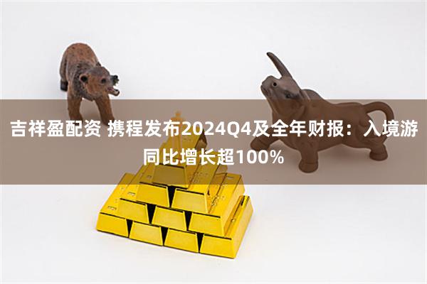 吉祥盈配资 携程发布2024Q4及全年财报：入境游同比增长超100%