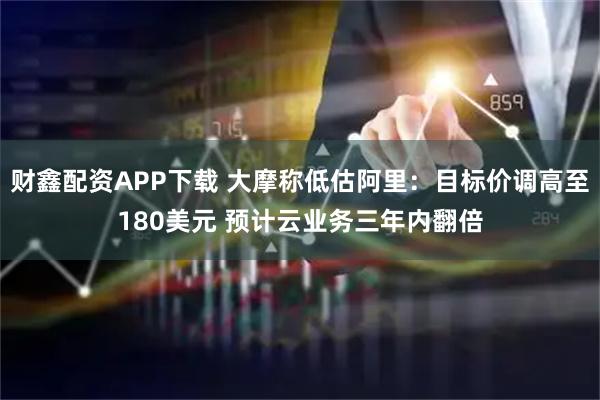 财鑫配资APP下载 大摩称低估阿里：目标价调高至180美元 预计云业务三年内翻倍