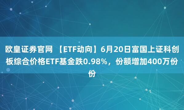 欧皇证券官网 【ETF动向】6月20日富国上证科创板综合价格ETF基金跌0.98%，份额增加400万份