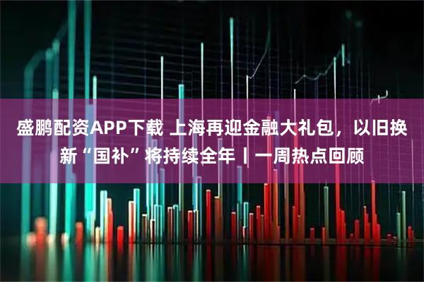盛鹏配资APP下载 上海再迎金融大礼包，以旧换新“国补”将持续全年丨一周热点回顾
