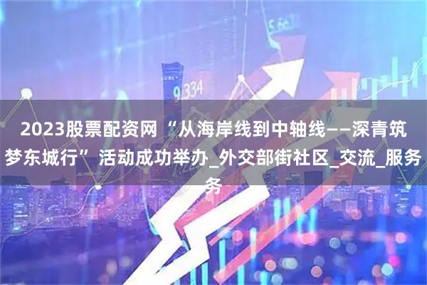 2023股票配资网 “从海岸线到中轴线——深青筑梦东城行” 活动成功举办_外交部街社区_交流_服务