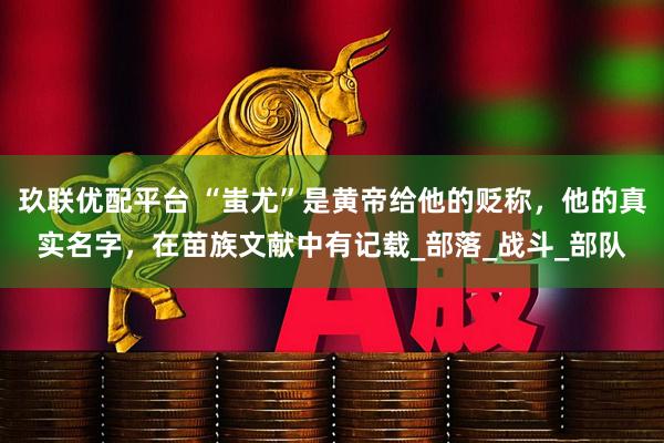 玖联优配平台 “蚩尤”是黄帝给他的贬称，他的真实名字，在苗族文献中有记载_部落_战斗_部队