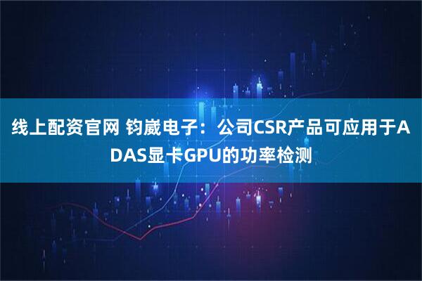 线上配资官网 钧崴电子：公司CSR产品可应用于ADAS显卡GPU的功率检测