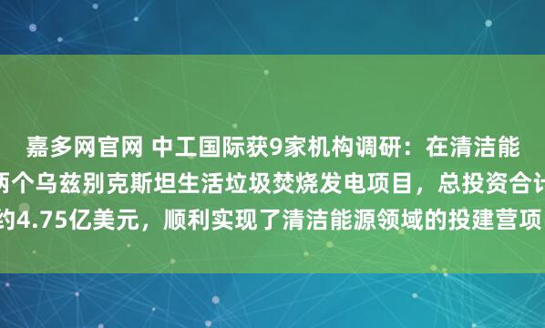 嘉多网官网 中工国际获9家机构调研：在清洁能源领域，公司拟投资两个乌兹别克斯坦生活垃圾焚烧发电项目，总投资合计约4.75亿美元，顺利实现了清洁能源领域的投建营项目落地落实（附调研问答）