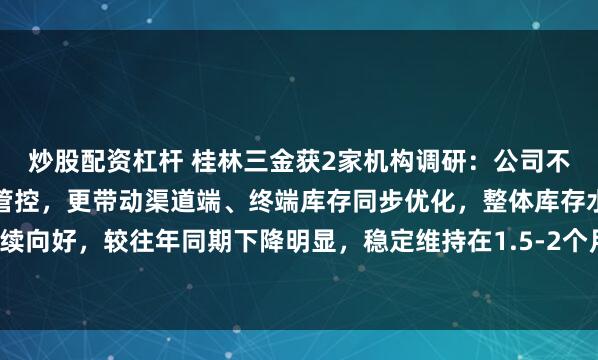 炒股配资杠杆 桂林三金获2家机构调研：公司不仅实现自身库存的高效管控，更带动渠道端、终端库存同步优化，整体库存水平持续向好，较往年同期下降明显，稳定维持在1.5-2个月的健康库存周期（附调研问答）
