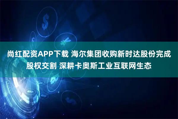 尚红配资APP下载 海尔集团收购新时达股份完成股权交割 深耕卡奥斯工业互联网生态