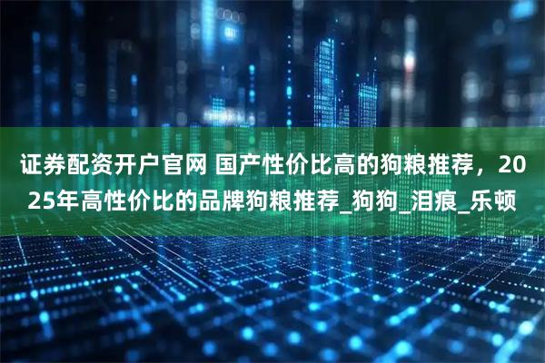 证券配资开户官网 国产性价比高的狗粮推荐，2025年高性价比的品牌狗粮推荐_狗狗_泪痕_乐顿