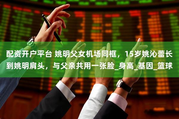 配资开户平台 姚明父女机场同框，15岁姚沁蕾长到姚明肩头，与父亲共用一张脸_身高_基因_篮球