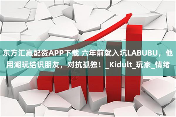 东方汇赢配资APP下载 六年前就入坑LABUBU，他用潮玩结识朋友，对抗孤独！_Kidult_玩家_情绪