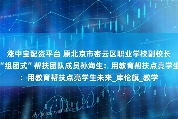 涨中宝配资平台 原北京市密云区职业学校副校长、中组部教育人才“组团式”帮扶团队成员孙海生：用教育帮扶点亮学生未来_库伦旗_教学