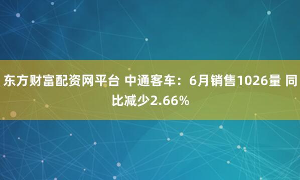 东方财富配资网平台 中通客车：6月销售1026量 同比减少2.66%