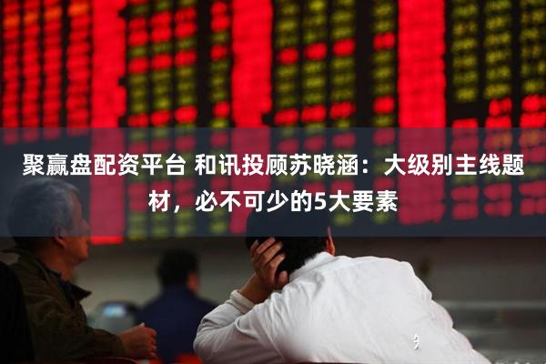 聚赢盘配资平台 和讯投顾苏晓涵：大级别主线题材，必不可少的5大要素