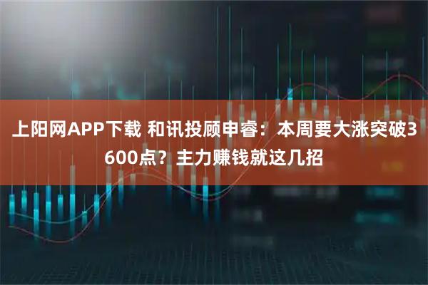 上阳网APP下载 和讯投顾申睿：本周要大涨突破3600点？主力赚钱就这几招
