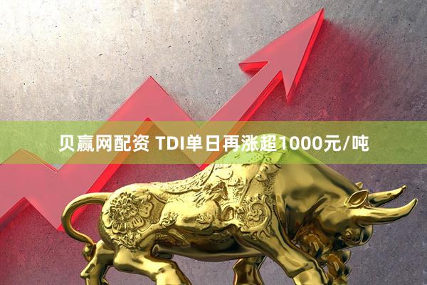 贝赢网配资 TDI单日再涨超1000元/吨
