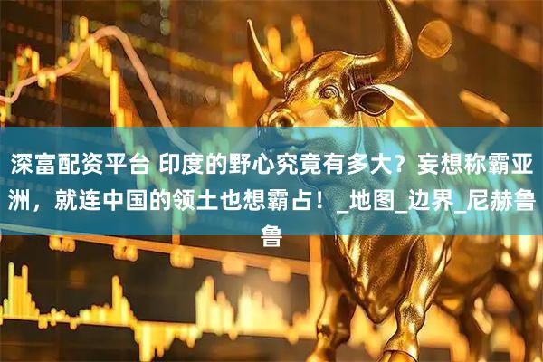 深富配资平台 印度的野心究竟有多大？妄想称霸亚洲，就连中国的领土也想霸占！_地图_边界_尼赫鲁
