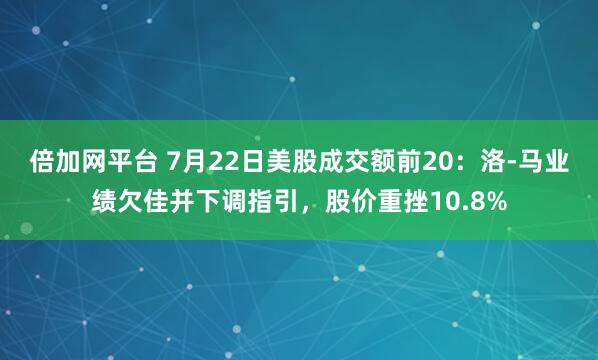 倍加网平台 7月22日美股成交额前20：洛-马业绩欠佳并下调指引，股价重挫10.8%