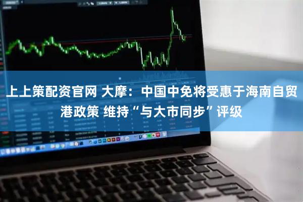 上上策配资官网 大摩：中国中免将受惠于海南自贸港政策 维持“与大市同步”评级