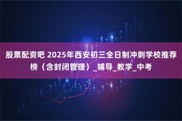 股票配资吧 2025年西安初三全日制冲刺学校推荐榜（含封闭管理）_辅导_教学_中考