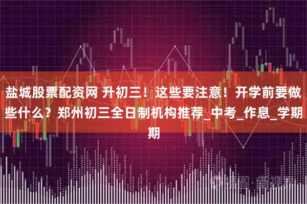 盐城股票配资网 升初三！这些要注意！开学前要做些什么？郑州初三全日制机构推荐_中考_作息_学期