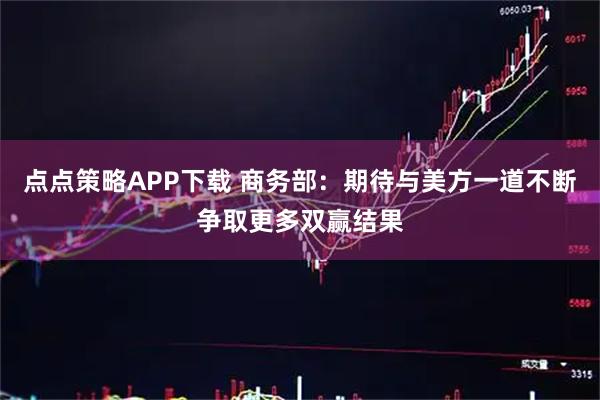 点点策略APP下载 商务部：期待与美方一道不断争取更多双赢结果