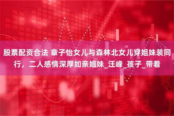 股票配资合法 章子怡女儿与森林北女儿穿姐妹装同行，二人感情深厚如亲姐妹_汪峰_孩子_带着