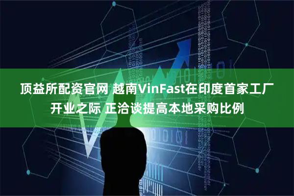 顶益所配资官网 越南VinFast在印度首家工厂开业之际 正洽谈提高本地采购比例