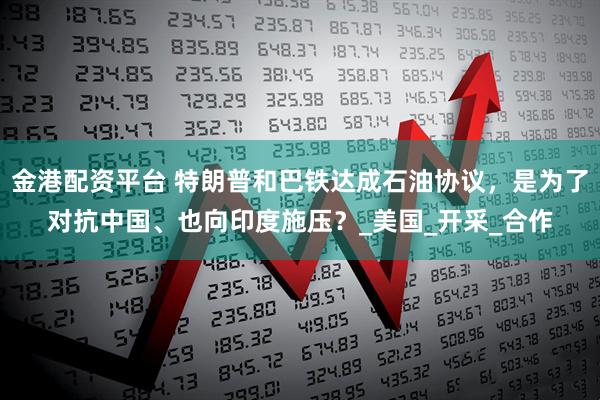 金港配资平台 特朗普和巴铁达成石油协议，是为了对抗中国、也向印度施压？_美国_开采_合作