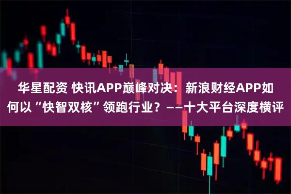 华星配资 快讯APP巅峰对决：新浪财经APP如何以“快智双核”领跑行业？——十大平台深度横评