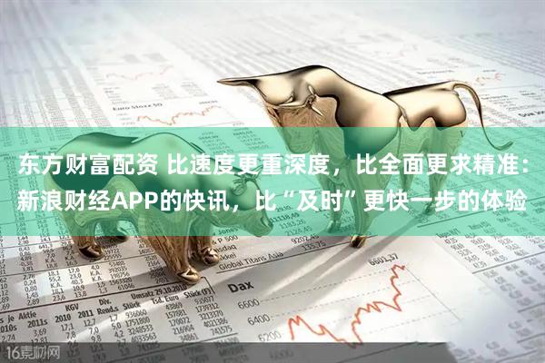 东方财富配资 比速度更重深度，比全面更求精准：新浪财经APP的快讯，比“及时”更快一步的体验