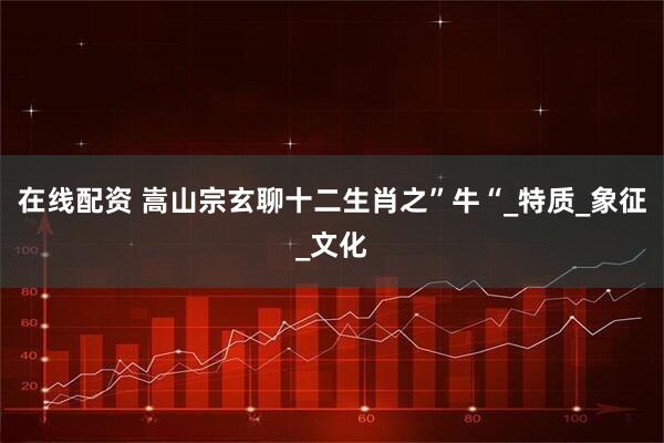 在线配资 嵩山宗玄聊十二生肖之”牛“_特质_象征_文化