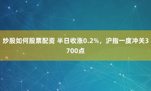 炒股如何股票配资 半日收涨0.2%，沪指一度冲关3700点