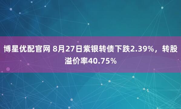 博星优配官网 8月27日紫银转债下跌2.39%,转股溢价率40.75%