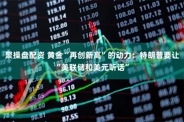 聚操盘配资 黄金“再创新高”的动力:特朗普要让“美联储和美元听话”