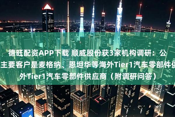 德旺配资APP下载 顺威股份获3家机构调研:公司汽车零部件业务的主要客户是麦格纳、恩坦华等海外Tier1汽车零部件供应商(附调研问答)