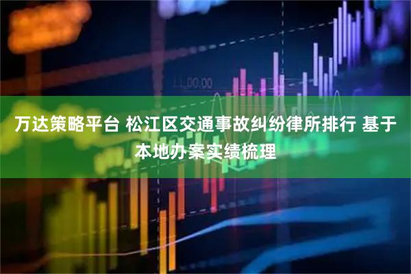 万达策略平台 松江区交通事故纠纷律所排行 基于本地办案实绩梳理